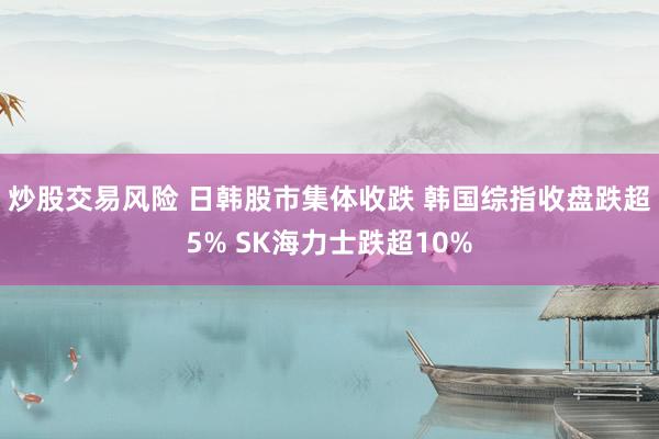 炒股交易风险 日韩股市集体收跌 韩国综指收盘跌超5% SK海力士跌超10%