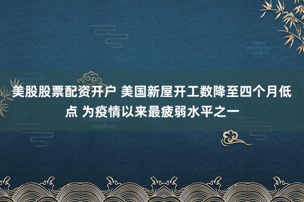 美股股票配资开户 美国新屋开工数降至四个月低点 为疫情以来最疲弱水平之一