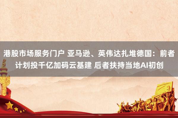 港股市场服务门户 亚马逊、英伟达扎堆德国：前者计划投千亿加码云基建 后者扶持当地AI初创