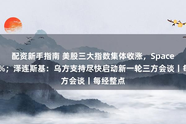 配资新手指南 美股三大指数集体收涨，SpaceX涨超7%；泽连斯基：乌方支持尽快启动新一轮三方会谈丨每经整点
