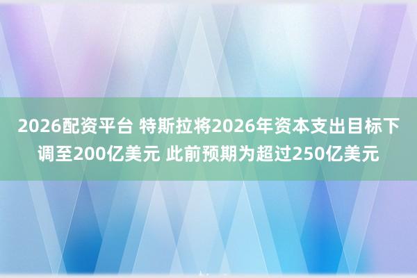 2026配资平台 特斯拉将2026年资本支出目标下调至200亿美元 此前预期为超过250亿美元