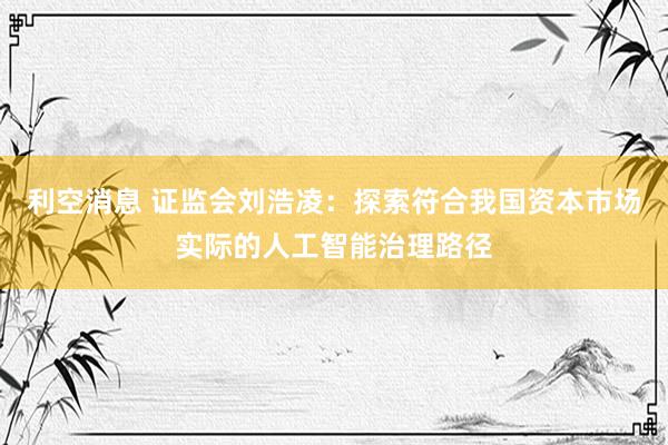 利空消息 证监会刘浩凌：探索符合我国资本市场实际的人工智能治理路径