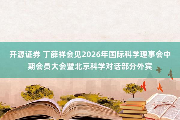开源证券 丁薛祥会见2026年国际科学理事会中期会员大会暨北京科学对话部分外宾